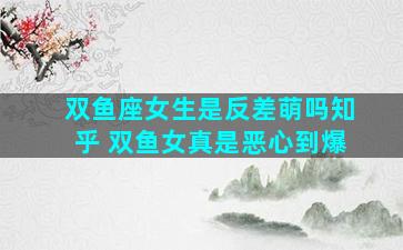 双鱼座女生是反差萌吗知乎 双鱼女真是恶心到爆